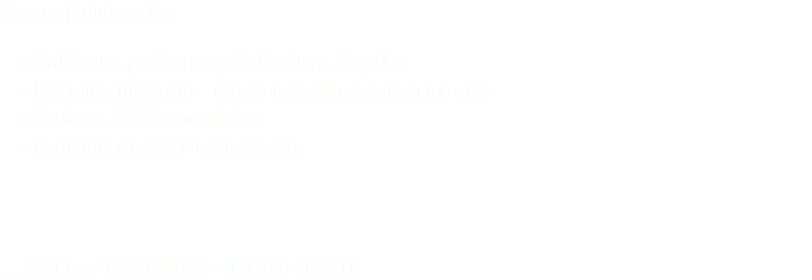 Storage Solutions for: Golf clubs, golf carts, patio furniture, bicycles Seasonal equipment – camping equipment, lawn mowers Vehicles, ATV’s, motorbikes Furniture, storage containers, etc. … CALL or TEXT NOW - 403-360-4091 !!!